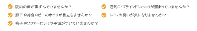 院内の床が黒ずんでいませんか？廊下や待合ロビーのホコリが目立ちませんか？ 椅子やソファーにシミや手垢がついていませんか？ 通気口やブラインドにホコリが溜まっていませんか？ トイレの臭いがきになりませんか？
