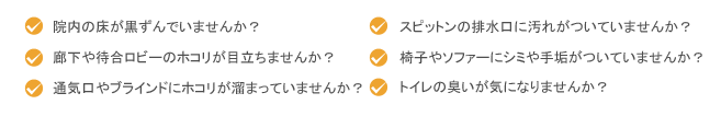 院内の床が黒ずんでいませんか?廊下や待合ロビーのホコリが目立ちませんか?通気口やブラインドにホコリが溜まっていませんか?スピットンの排水口に汚れがついていませんか?椅子やソファーにシミや手垢がついていませんか?トイレの臭いが気になりませんか?