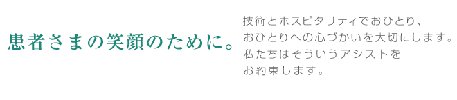 患者さまの笑顔のために。患者さまの笑顔のために・・・技術とホスピタリティでおひとり、おひとりへの心づかいを大切にします。私たちはそういうアシストをお約束します。