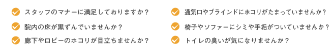 スタッフのマナーに満足しておりますか?院内の床が黒ずんでいませんか?廊下やロビーのホコリが目立ちませんか?通気口やブラインドにホコリがたまっていませんか?椅子やソファーにシミや手垢がついていませんか?トイレの臭いが気になりませんか?